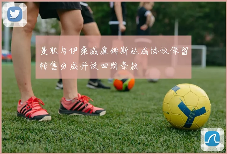 曼联与伊桑威廉姆斯达成协议保留转售分成并设回购条款