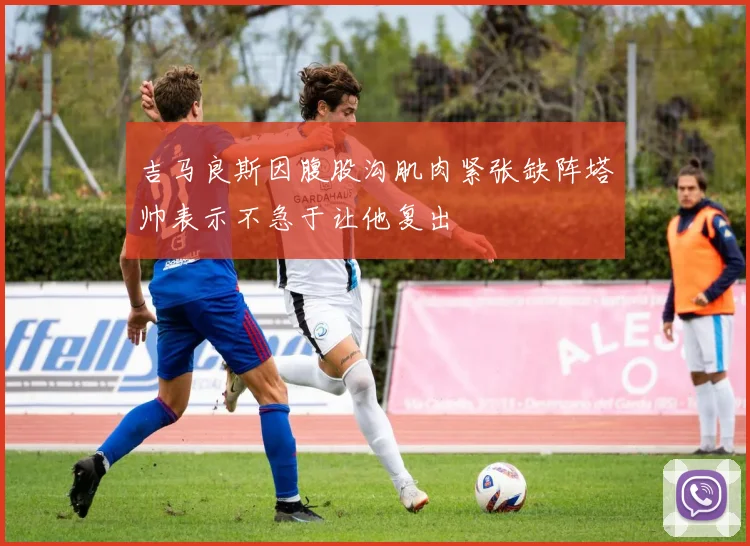 吉马良斯因腹股沟肌肉紧张缺阵塔帅表示不急于让他复出