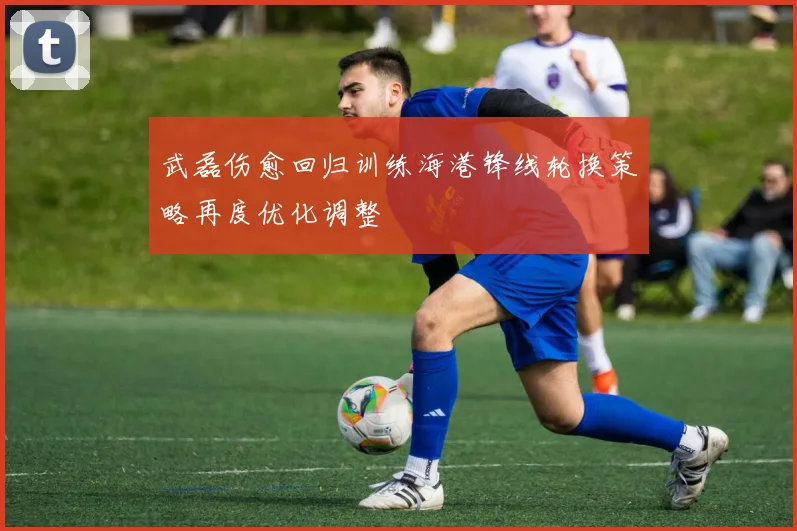 武磊伤愈回归训练海港锋线轮换策略再度优化调整