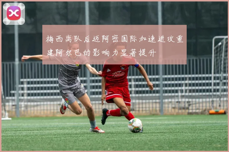 梅西离队后迈阿密国际加速进攻重建阿尔巴的影响力显著提升