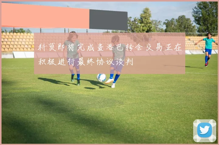科莫即将完成查洛巴转会交易正在积极进行最终协议谈判