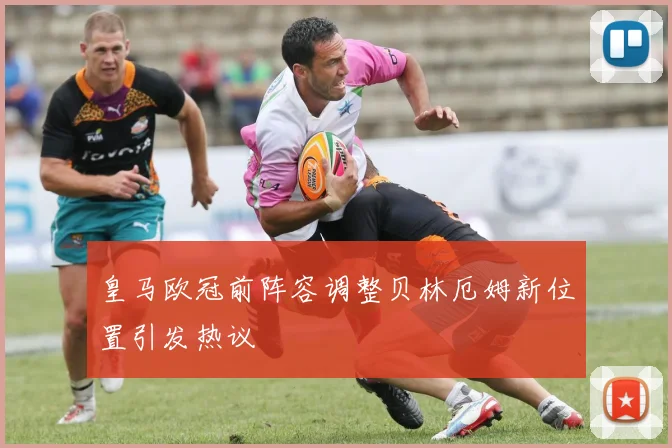 皇马欧冠前阵容调整贝林厄姆新位置引发热议