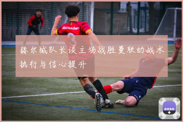 赫尔城队长谈主场战胜曼联的战术执行与信心提升