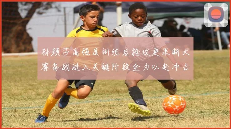 孙颖莎高强度训练后抢攻更果断大赛备战进入关键阶段全力以赴冲击佳绩