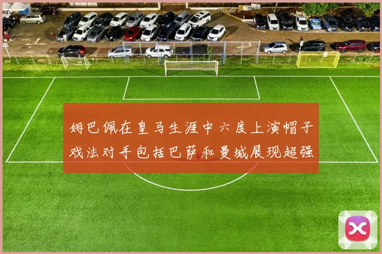 姆巴佩在皇马生涯中六度上演帽子戏法对手包括巴萨和曼城展现超强攻击力