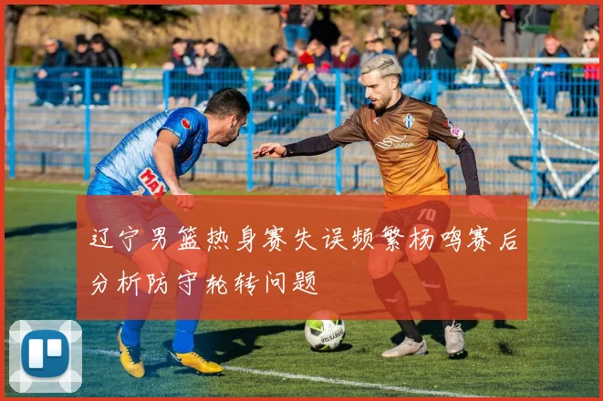 辽宁男篮热身赛失误频繁杨鸣赛后分析防守轮转问题