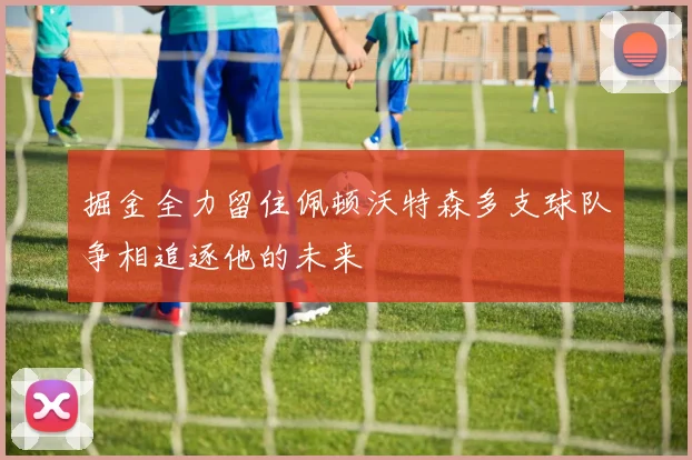 掘金全力留住佩顿沃特森多支球队争相追逐他的未来