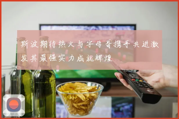 斯波期待热火与字母哥携手共进激发其最强实力成就辉煌