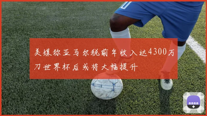 美媒称亚马尔税前年收入达4300万刀世界杯后或将大幅提升